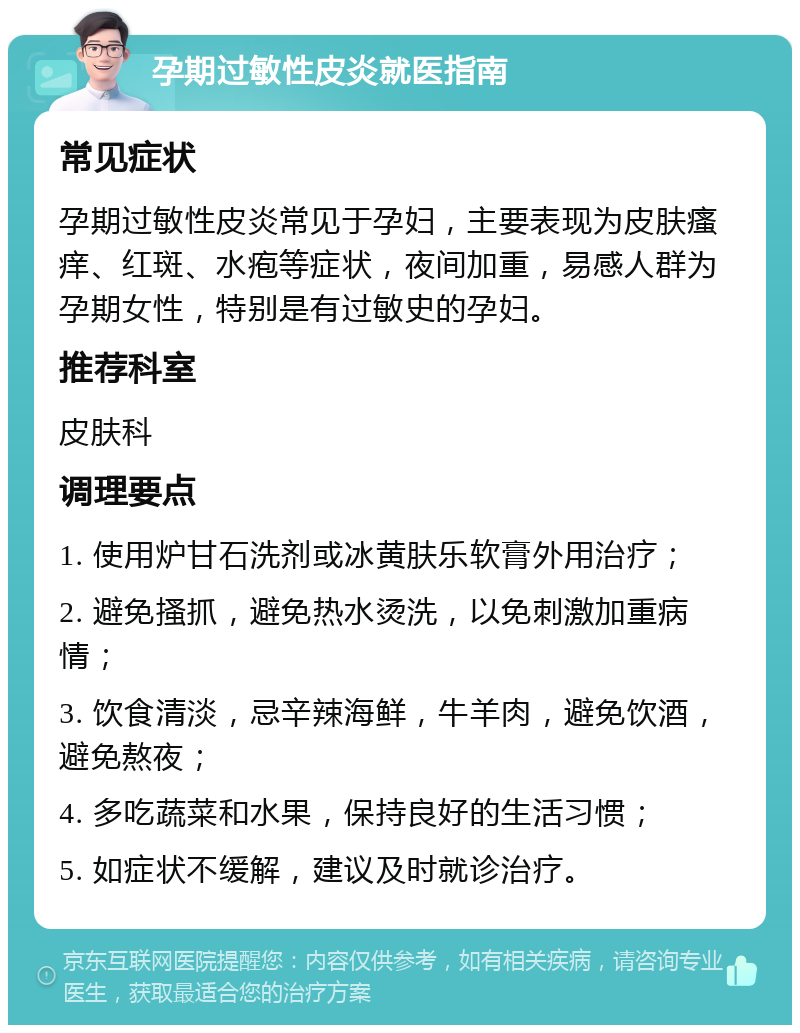 孕期过敏性皮炎就医指南 常见症状 孕期过敏性皮炎常见于孕妇，主要表现为皮肤瘙痒、红斑、水疱等症状，夜间加重，易感人群为孕期女性，特别是有过敏史的孕妇。 推荐科室 皮肤科 调理要点 1. 使用炉甘石洗剂或冰黄肤乐软膏外用治疗； 2. 避免搔抓，避免热水烫洗，以免刺激加重病情； 3. 饮食清淡，忌辛辣海鲜，牛羊肉，避免饮酒，避免熬夜； 4. 多吃蔬菜和水果，保持良好的生活习惯； 5. 如症状不缓解，建议及时就诊治疗。