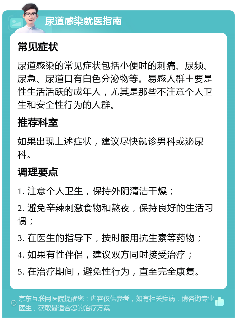 尿道感染就医指南 常见症状 尿道感染的常见症状包括小便时的刺痛、尿频、尿急、尿道口有白色分泌物等。易感人群主要是性生活活跃的成年人，尤其是那些不注意个人卫生和安全性行为的人群。 推荐科室 如果出现上述症状，建议尽快就诊男科或泌尿科。 调理要点 1. 注意个人卫生，保持外阴清洁干燥； 2. 避免辛辣刺激食物和熬夜，保持良好的生活习惯； 3. 在医生的指导下，按时服用抗生素等药物； 4. 如果有性伴侣，建议双方同时接受治疗； 5. 在治疗期间，避免性行为，直至完全康复。