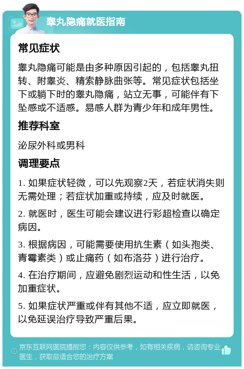 睾丸隐痛就医指南 常见症状 睾丸隐痛可能是由多种原因引起的，包括睾丸扭转、附睾炎、精索静脉曲张等。常见症状包括坐下或躺下时的睾丸隐痛，站立无事，可能伴有下坠感或不适感。易感人群为青少年和成年男性。 推荐科室 泌尿外科或男科 调理要点 1. 如果症状轻微，可以先观察2天，若症状消失则无需处理；若症状加重或持续，应及时就医。 2. 就医时，医生可能会建议进行彩超检查以确定病因。 3. 根据病因，可能需要使用抗生素（如头孢类、青霉素类）或止痛药（如布洛芬）进行治疗。 4. 在治疗期间，应避免剧烈运动和性生活，以免加重症状。 5. 如果症状严重或伴有其他不适，应立即就医，以免延误治疗导致严重后果。