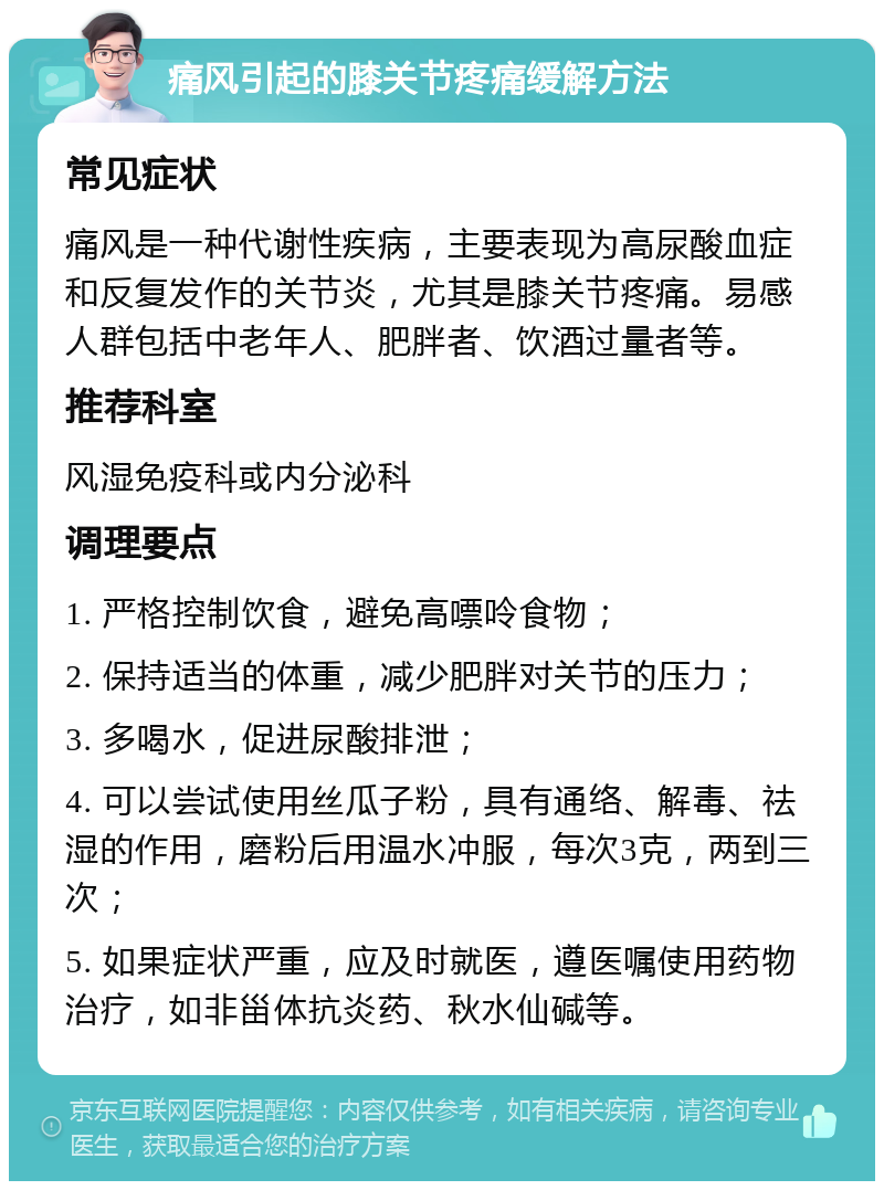 痛风引起的膝关节疼痛缓解方法 常见症状 痛风是一种代谢性疾病，主要表现为高尿酸血症和反复发作的关节炎，尤其是膝关节疼痛。易感人群包括中老年人、肥胖者、饮酒过量者等。 推荐科室 风湿免疫科或内分泌科 调理要点 1. 严格控制饮食，避免高嘌呤食物； 2. 保持适当的体重，减少肥胖对关节的压力； 3. 多喝水，促进尿酸排泄； 4. 可以尝试使用丝瓜子粉，具有通络、解毒、祛湿的作用，磨粉后用温水冲服，每次3克，两到三次； 5. 如果症状严重，应及时就医，遵医嘱使用药物治疗，如非甾体抗炎药、秋水仙碱等。