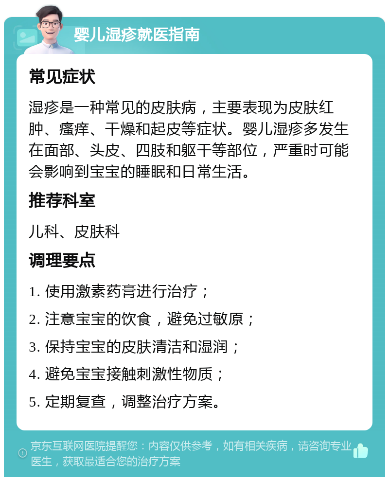 婴儿湿疹就医指南 常见症状 湿疹是一种常见的皮肤病，主要表现为皮肤红肿、瘙痒、干燥和起皮等症状。婴儿湿疹多发生在面部、头皮、四肢和躯干等部位，严重时可能会影响到宝宝的睡眠和日常生活。 推荐科室 儿科、皮肤科 调理要点 1. 使用激素药膏进行治疗； 2. 注意宝宝的饮食，避免过敏原； 3. 保持宝宝的皮肤清洁和湿润； 4. 避免宝宝接触刺激性物质； 5. 定期复查，调整治疗方案。