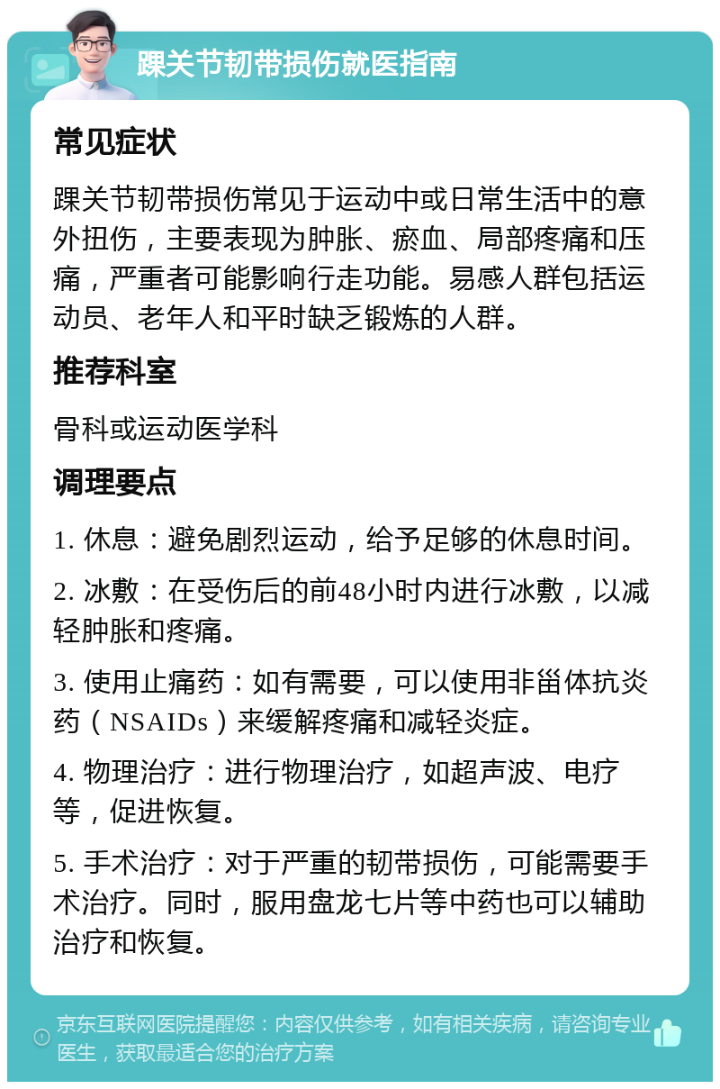 踝关节韧带损伤就医指南 常见症状 踝关节韧带损伤常见于运动中或日常生活中的意外扭伤，主要表现为肿胀、瘀血、局部疼痛和压痛，严重者可能影响行走功能。易感人群包括运动员、老年人和平时缺乏锻炼的人群。 推荐科室 骨科或运动医学科 调理要点 1. 休息：避免剧烈运动，给予足够的休息时间。 2. 冰敷：在受伤后的前48小时内进行冰敷，以减轻肿胀和疼痛。 3. 使用止痛药：如有需要，可以使用非甾体抗炎药（NSAIDs）来缓解疼痛和减轻炎症。 4. 物理治疗：进行物理治疗，如超声波、电疗等，促进恢复。 5. 手术治疗：对于严重的韧带损伤，可能需要手术治疗。同时，服用盘龙七片等中药也可以辅助治疗和恢复。