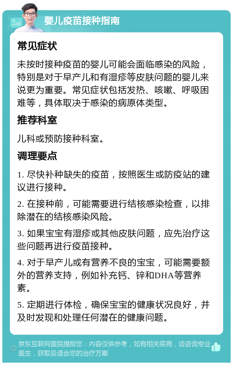 婴儿疫苗接种指南 常见症状 未按时接种疫苗的婴儿可能会面临感染的风险，特别是对于早产儿和有湿疹等皮肤问题的婴儿来说更为重要。常见症状包括发热、咳嗽、呼吸困难等，具体取决于感染的病原体类型。 推荐科室 儿科或预防接种科室。 调理要点 1. 尽快补种缺失的疫苗，按照医生或防疫站的建议进行接种。 2. 在接种前，可能需要进行结核感染检查，以排除潜在的结核感染风险。 3. 如果宝宝有湿疹或其他皮肤问题，应先治疗这些问题再进行疫苗接种。 4. 对于早产儿或有营养不良的宝宝，可能需要额外的营养支持，例如补充钙、锌和DHA等营养素。 5. 定期进行体检，确保宝宝的健康状况良好，并及时发现和处理任何潜在的健康问题。