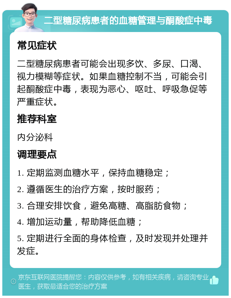 二型糖尿病患者的血糖管理与酮酸症中毒 常见症状 二型糖尿病患者可能会出现多饮、多尿、口渴、视力模糊等症状。如果血糖控制不当，可能会引起酮酸症中毒，表现为恶心、呕吐、呼吸急促等严重症状。 推荐科室 内分泌科 调理要点 1. 定期监测血糖水平，保持血糖稳定； 2. 遵循医生的治疗方案，按时服药； 3. 合理安排饮食，避免高糖、高脂肪食物； 4. 增加运动量，帮助降低血糖； 5. 定期进行全面的身体检查，及时发现并处理并发症。