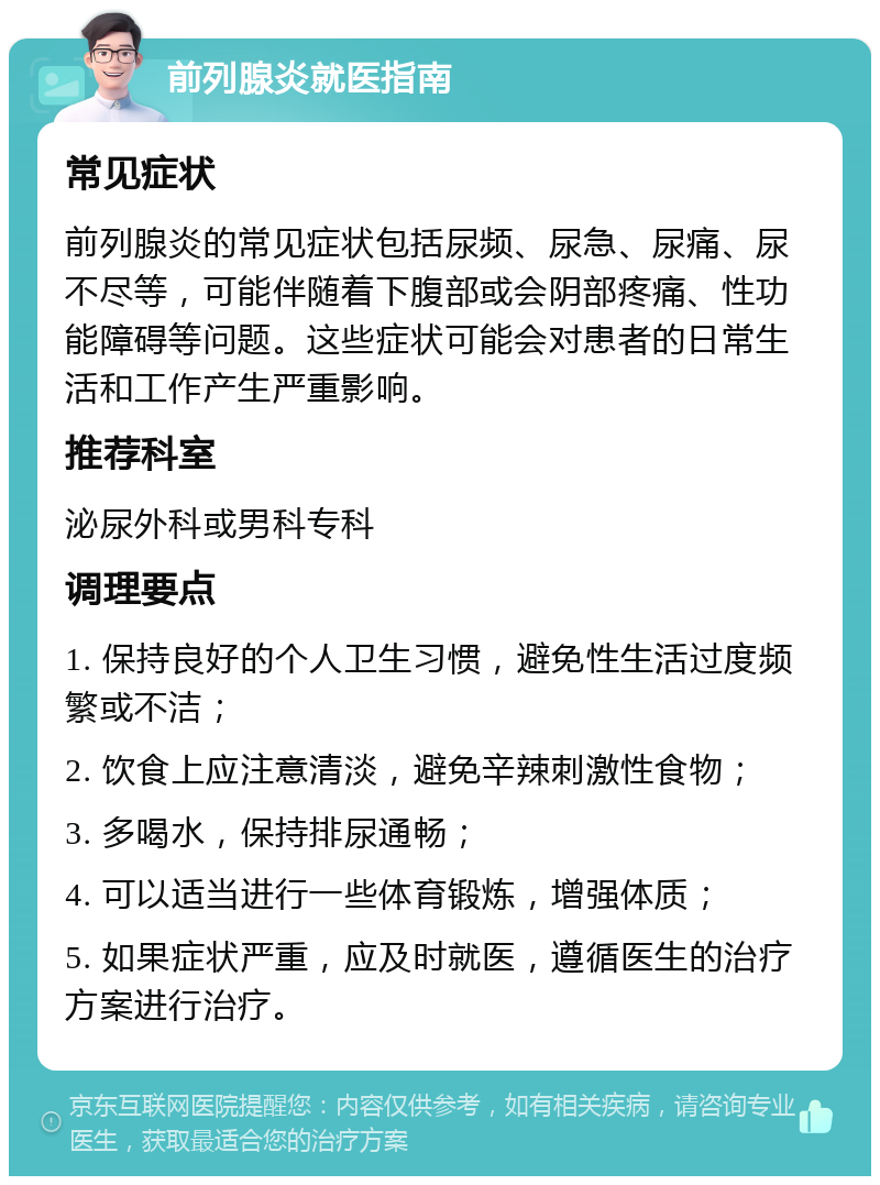 前列腺炎就医指南 常见症状 前列腺炎的常见症状包括尿频、尿急、尿痛、尿不尽等，可能伴随着下腹部或会阴部疼痛、性功能障碍等问题。这些症状可能会对患者的日常生活和工作产生严重影响。 推荐科室 泌尿外科或男科专科 调理要点 1. 保持良好的个人卫生习惯，避免性生活过度频繁或不洁； 2. 饮食上应注意清淡，避免辛辣刺激性食物； 3. 多喝水，保持排尿通畅； 4. 可以适当进行一些体育锻炼，增强体质； 5. 如果症状严重，应及时就医，遵循医生的治疗方案进行治疗。