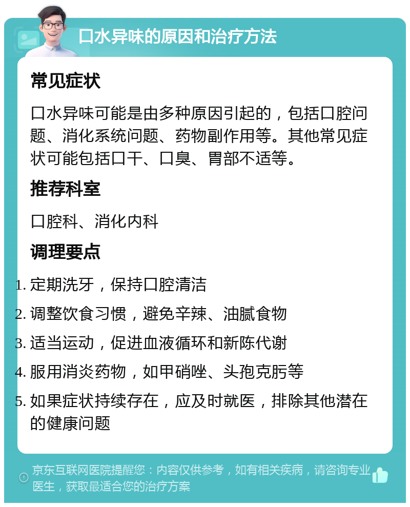 口水异味的原因和治疗方法 常见症状 口水异味可能是由多种原因引起的，包括口腔问题、消化系统问题、药物副作用等。其他常见症状可能包括口干、口臭、胃部不适等。 推荐科室 口腔科、消化内科 调理要点 定期洗牙，保持口腔清洁 调整饮食习惯，避免辛辣、油腻食物 适当运动，促进血液循环和新陈代谢 服用消炎药物，如甲硝唑、头孢克肟等 如果症状持续存在，应及时就医，排除其他潜在的健康问题