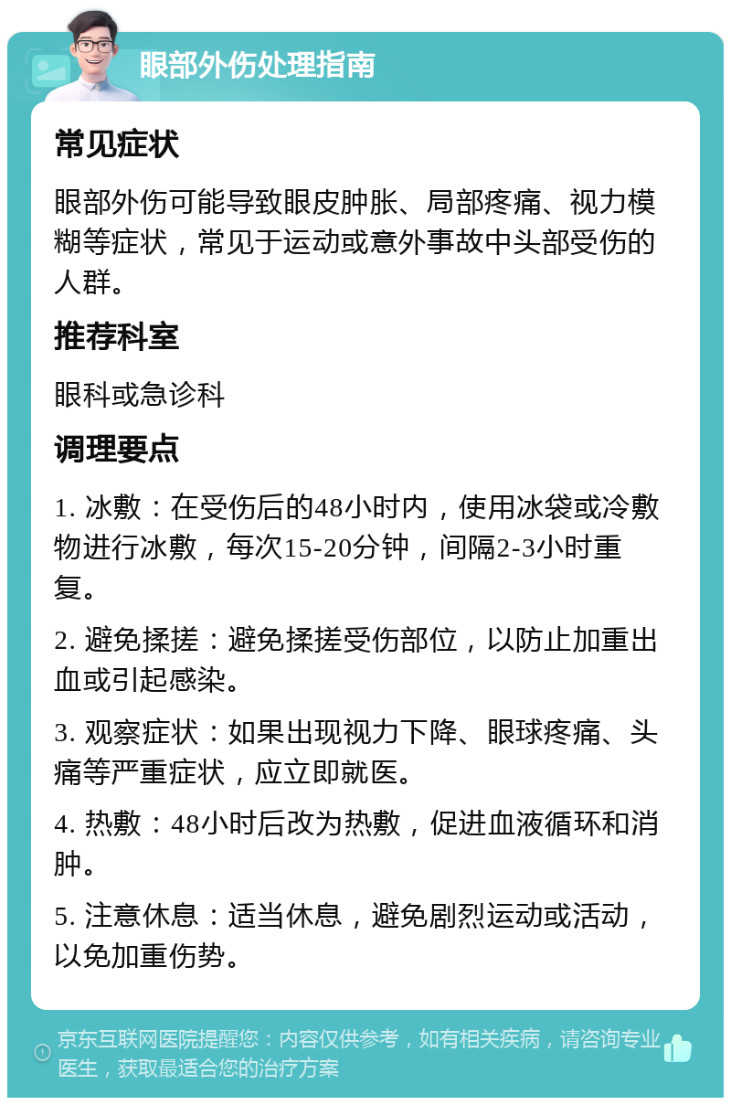 眼部外伤处理指南 常见症状 眼部外伤可能导致眼皮肿胀、局部疼痛、视力模糊等症状，常见于运动或意外事故中头部受伤的人群。 推荐科室 眼科或急诊科 调理要点 1. 冰敷：在受伤后的48小时内，使用冰袋或冷敷物进行冰敷，每次15-20分钟，间隔2-3小时重复。 2. 避免揉搓：避免揉搓受伤部位，以防止加重出血或引起感染。 3. 观察症状：如果出现视力下降、眼球疼痛、头痛等严重症状，应立即就医。 4. 热敷：48小时后改为热敷，促进血液循环和消肿。 5. 注意休息：适当休息，避免剧烈运动或活动，以免加重伤势。