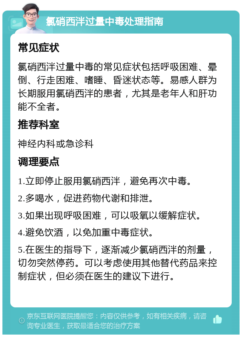 氯硝西泮过量中毒处理指南 常见症状 氯硝西泮过量中毒的常见症状包括呼吸困难、晕倒、行走困难、嗜睡、昏迷状态等。易感人群为长期服用氯硝西泮的患者，尤其是老年人和肝功能不全者。 推荐科室 神经内科或急诊科 调理要点 1.立即停止服用氯硝西泮，避免再次中毒。 2.多喝水，促进药物代谢和排泄。 3.如果出现呼吸困难，可以吸氧以缓解症状。 4.避免饮酒，以免加重中毒症状。 5.在医生的指导下，逐渐减少氯硝西泮的剂量，切勿突然停药。可以考虑使用其他替代药品来控制症状，但必须在医生的建议下进行。