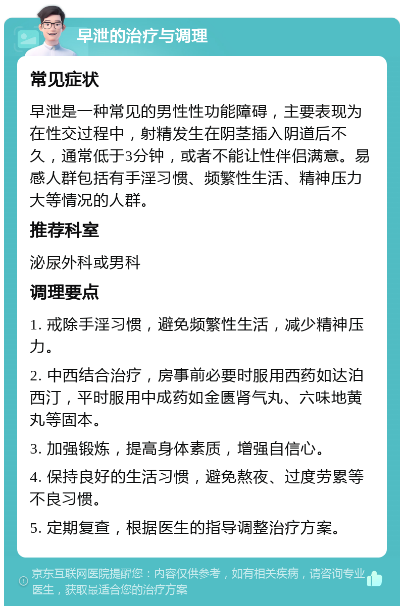 早泄的治疗与调理 常见症状 早泄是一种常见的男性性功能障碍，主要表现为在性交过程中，射精发生在阴茎插入阴道后不久，通常低于3分钟，或者不能让性伴侣满意。易感人群包括有手淫习惯、频繁性生活、精神压力大等情况的人群。 推荐科室 泌尿外科或男科 调理要点 1. 戒除手淫习惯，避免频繁性生活，减少精神压力。 2. 中西结合治疗，房事前必要时服用西药如达泊西汀，平时服用中成药如金匮肾气丸、六味地黄丸等固本。 3. 加强锻炼，提高身体素质，增强自信心。 4. 保持良好的生活习惯，避免熬夜、过度劳累等不良习惯。 5. 定期复查，根据医生的指导调整治疗方案。