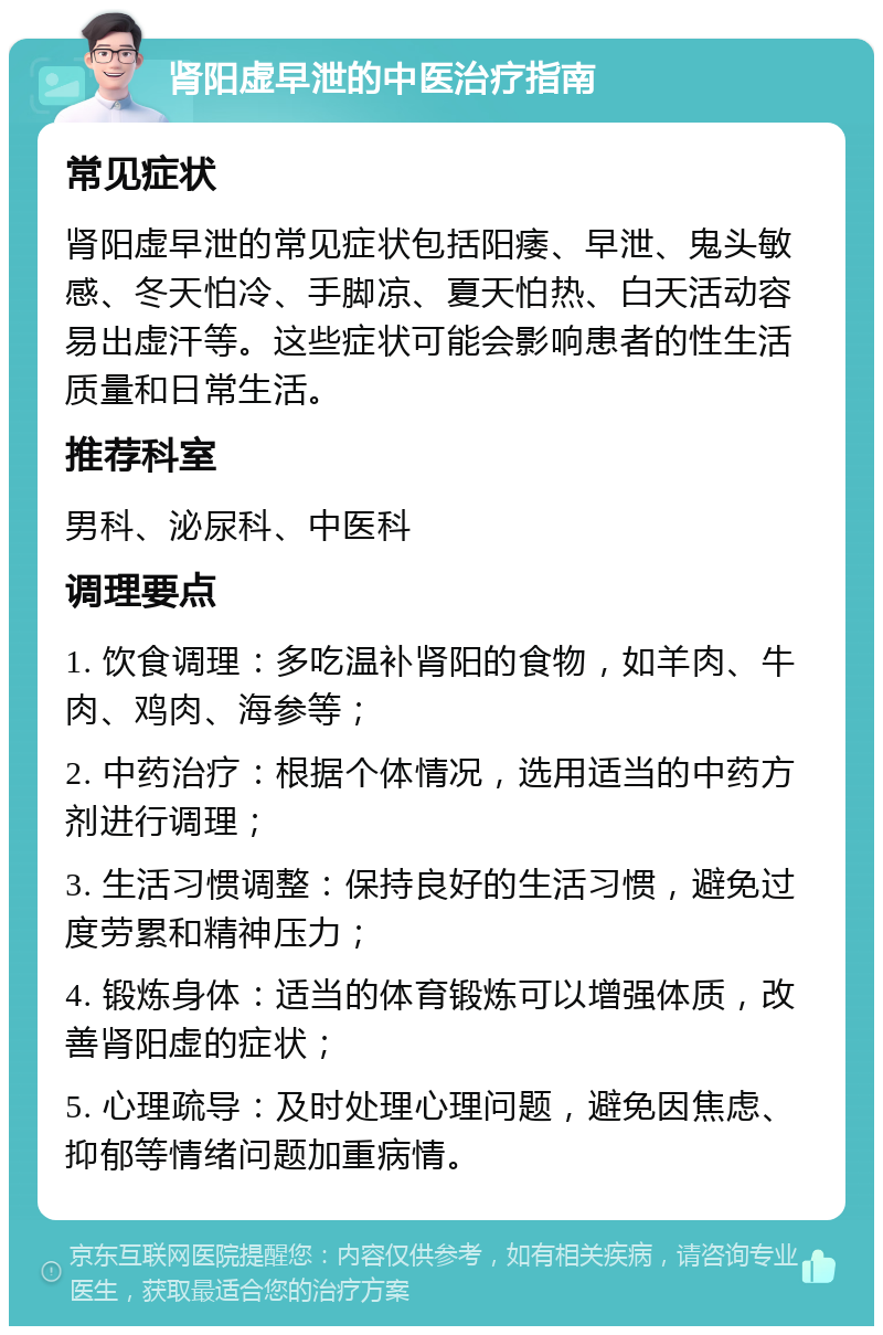 肾阳虚早泄的中医治疗指南 常见症状 肾阳虚早泄的常见症状包括阳痿、早泄、鬼头敏感、冬天怕冷、手脚凉、夏天怕热、白天活动容易出虚汗等。这些症状可能会影响患者的性生活质量和日常生活。 推荐科室 男科、泌尿科、中医科 调理要点 1. 饮食调理：多吃温补肾阳的食物，如羊肉、牛肉、鸡肉、海参等； 2. 中药治疗：根据个体情况，选用适当的中药方剂进行调理； 3. 生活习惯调整：保持良好的生活习惯，避免过度劳累和精神压力； 4. 锻炼身体：适当的体育锻炼可以增强体质，改善肾阳虚的症状； 5. 心理疏导：及时处理心理问题，避免因焦虑、抑郁等情绪问题加重病情。