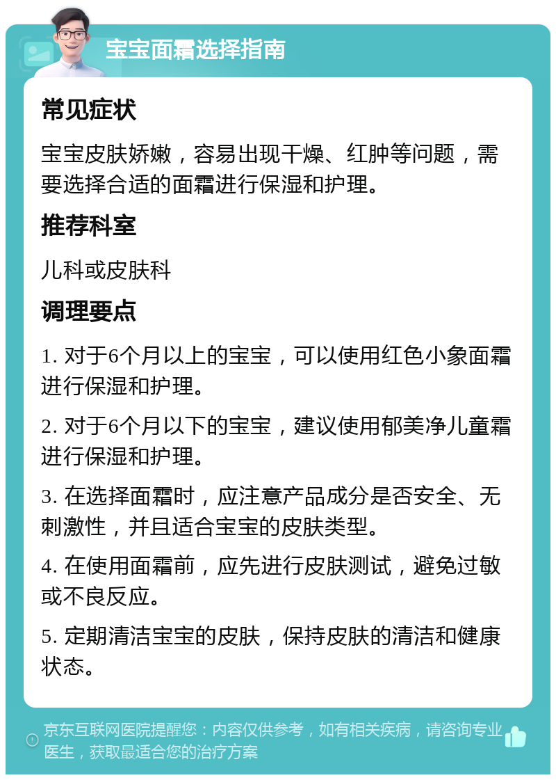 宝宝面霜选择指南 常见症状 宝宝皮肤娇嫩，容易出现干燥、红肿等问题，需要选择合适的面霜进行保湿和护理。 推荐科室 儿科或皮肤科 调理要点 1. 对于6个月以上的宝宝，可以使用红色小象面霜进行保湿和护理。 2. 对于6个月以下的宝宝，建议使用郁美净儿童霜进行保湿和护理。 3. 在选择面霜时，应注意产品成分是否安全、无刺激性，并且适合宝宝的皮肤类型。 4. 在使用面霜前，应先进行皮肤测试，避免过敏或不良反应。 5. 定期清洁宝宝的皮肤，保持皮肤的清洁和健康状态。