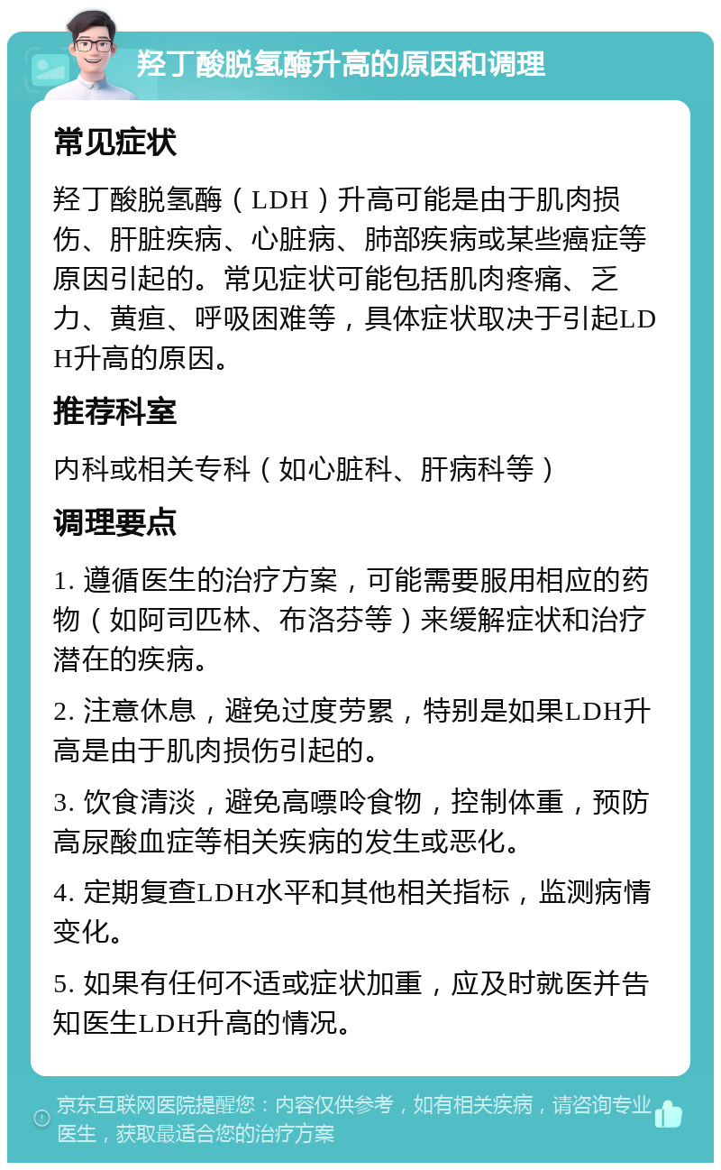 羟丁酸脱氢酶升高的原因和调理 常见症状 羟丁酸脱氢酶（LDH）升高可能是由于肌肉损伤、肝脏疾病、心脏病、肺部疾病或某些癌症等原因引起的。常见症状可能包括肌肉疼痛、乏力、黄疸、呼吸困难等，具体症状取决于引起LDH升高的原因。 推荐科室 内科或相关专科（如心脏科、肝病科等） 调理要点 1. 遵循医生的治疗方案，可能需要服用相应的药物（如阿司匹林、布洛芬等）来缓解症状和治疗潜在的疾病。 2. 注意休息，避免过度劳累，特别是如果LDH升高是由于肌肉损伤引起的。 3. 饮食清淡，避免高嘌呤食物，控制体重，预防高尿酸血症等相关疾病的发生或恶化。 4. 定期复查LDH水平和其他相关指标，监测病情变化。 5. 如果有任何不适或症状加重，应及时就医并告知医生LDH升高的情况。