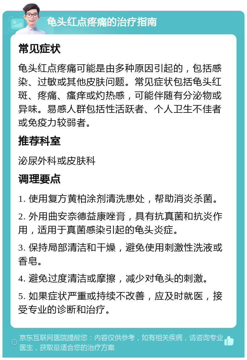 龟头红点疼痛的治疗指南 常见症状 龟头红点疼痛可能是由多种原因引起的，包括感染、过敏或其他皮肤问题。常见症状包括龟头红斑、疼痛、瘙痒或灼热感，可能伴随有分泌物或异味。易感人群包括性活跃者、个人卫生不佳者或免疫力较弱者。 推荐科室 泌尿外科或皮肤科 调理要点 1. 使用复方黄柏涂剂清洗患处，帮助消炎杀菌。 2. 外用曲安奈德益康唑膏，具有抗真菌和抗炎作用，适用于真菌感染引起的龟头炎症。 3. 保持局部清洁和干燥，避免使用刺激性洗液或香皂。 4. 避免过度清洁或摩擦，减少对龟头的刺激。 5. 如果症状严重或持续不改善，应及时就医，接受专业的诊断和治疗。