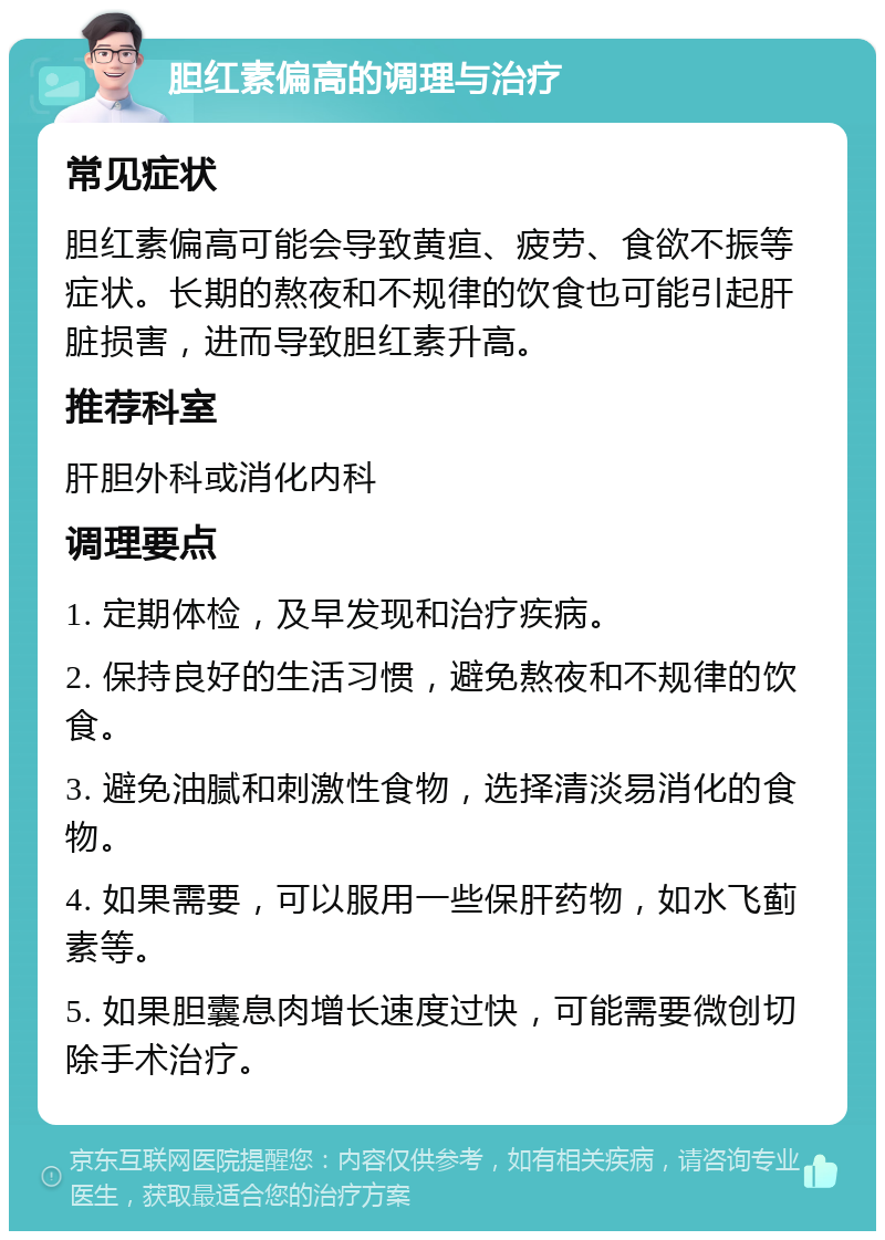 胆红素偏高的调理与治疗 常见症状 胆红素偏高可能会导致黄疸、疲劳、食欲不振等症状。长期的熬夜和不规律的饮食也可能引起肝脏损害，进而导致胆红素升高。 推荐科室 肝胆外科或消化内科 调理要点 1. 定期体检，及早发现和治疗疾病。 2. 保持良好的生活习惯，避免熬夜和不规律的饮食。 3. 避免油腻和刺激性食物，选择清淡易消化的食物。 4. 如果需要，可以服用一些保肝药物，如水飞蓟素等。 5. 如果胆囊息肉增长速度过快，可能需要微创切除手术治疗。