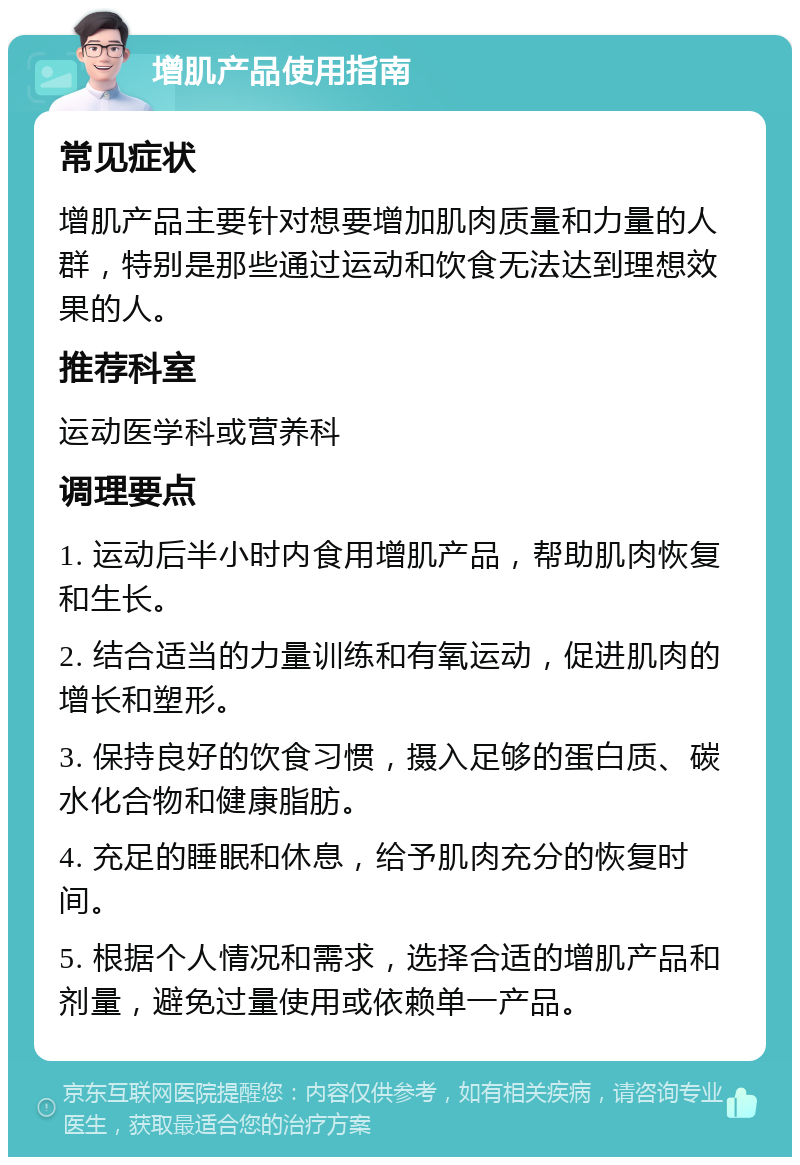 增肌产品使用指南 常见症状 增肌产品主要针对想要增加肌肉质量和力量的人群，特别是那些通过运动和饮食无法达到理想效果的人。 推荐科室 运动医学科或营养科 调理要点 1. 运动后半小时内食用增肌产品，帮助肌肉恢复和生长。 2. 结合适当的力量训练和有氧运动，促进肌肉的增长和塑形。 3. 保持良好的饮食习惯，摄入足够的蛋白质、碳水化合物和健康脂肪。 4. 充足的睡眠和休息，给予肌肉充分的恢复时间。 5. 根据个人情况和需求，选择合适的增肌产品和剂量，避免过量使用或依赖单一产品。