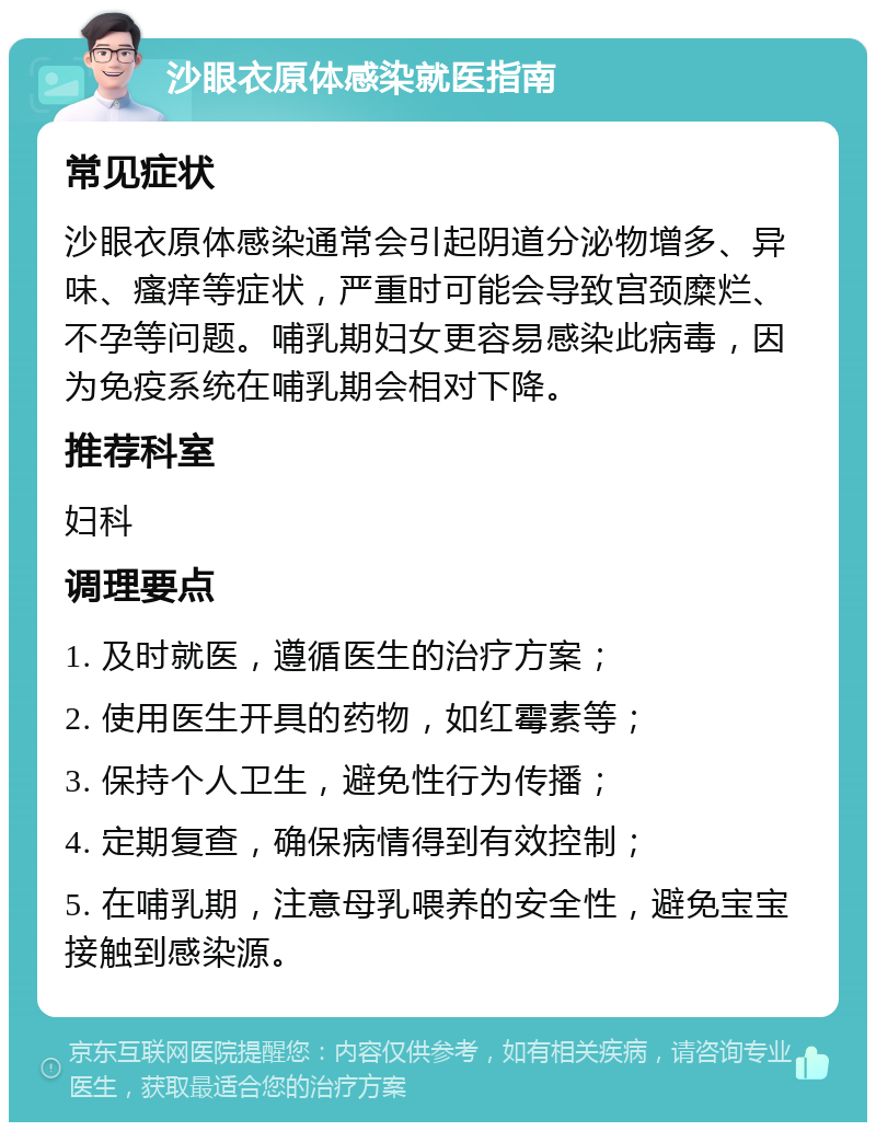 沙眼衣原体感染就医指南 常见症状 沙眼衣原体感染通常会引起阴道分泌物增多、异味、瘙痒等症状，严重时可能会导致宫颈糜烂、不孕等问题。哺乳期妇女更容易感染此病毒，因为免疫系统在哺乳期会相对下降。 推荐科室 妇科 调理要点 1. 及时就医，遵循医生的治疗方案； 2. 使用医生开具的药物，如红霉素等； 3. 保持个人卫生，避免性行为传播； 4. 定期复查，确保病情得到有效控制； 5. 在哺乳期，注意母乳喂养的安全性，避免宝宝接触到感染源。