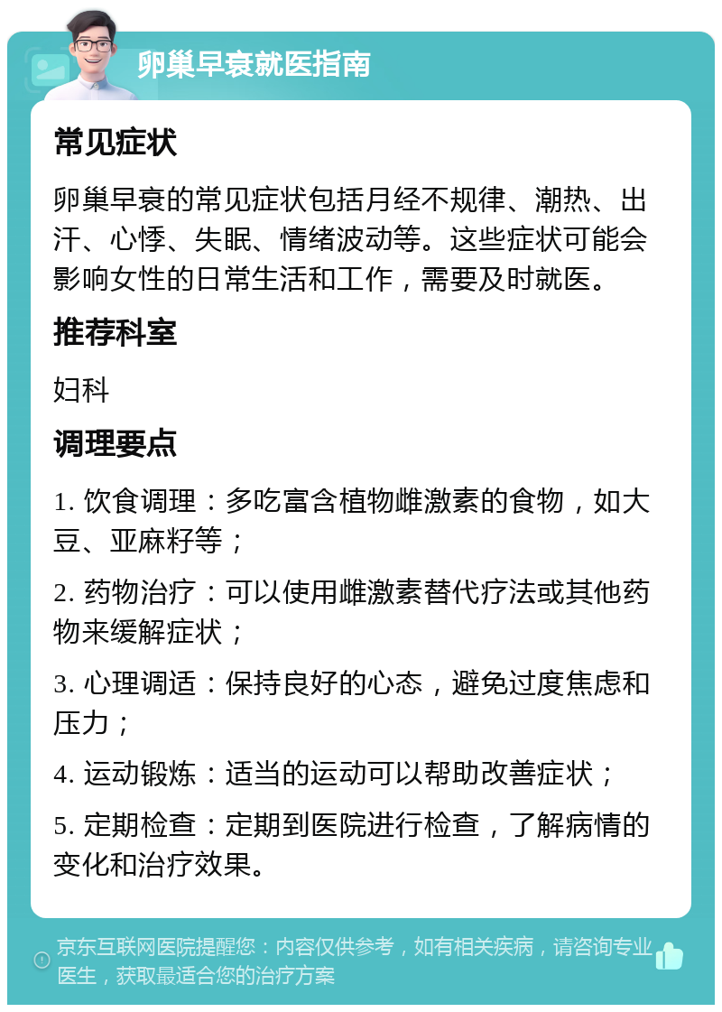 卵巢早衰就医指南 常见症状 卵巢早衰的常见症状包括月经不规律、潮热、出汗、心悸、失眠、情绪波动等。这些症状可能会影响女性的日常生活和工作，需要及时就医。 推荐科室 妇科 调理要点 1. 饮食调理：多吃富含植物雌激素的食物，如大豆、亚麻籽等； 2. 药物治疗：可以使用雌激素替代疗法或其他药物来缓解症状； 3. 心理调适：保持良好的心态，避免过度焦虑和压力； 4. 运动锻炼：适当的运动可以帮助改善症状； 5. 定期检查：定期到医院进行检查，了解病情的变化和治疗效果。