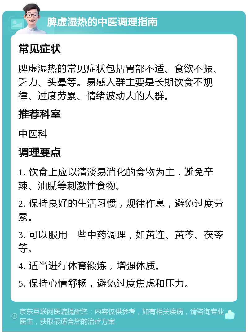 脾虚湿热的中医调理指南 常见症状 脾虚湿热的常见症状包括胃部不适、食欲不振、乏力、头晕等。易感人群主要是长期饮食不规律、过度劳累、情绪波动大的人群。 推荐科室 中医科 调理要点 1. 饮食上应以清淡易消化的食物为主，避免辛辣、油腻等刺激性食物。 2. 保持良好的生活习惯，规律作息，避免过度劳累。 3. 可以服用一些中药调理，如黄连、黄芩、茯苓等。 4. 适当进行体育锻炼，增强体质。 5. 保持心情舒畅，避免过度焦虑和压力。