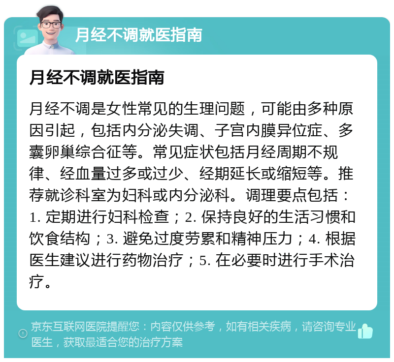 月经不调就医指南 月经不调就医指南 月经不调是女性常见的生理问题，可能由多种原因引起，包括内分泌失调、子宫内膜异位症、多囊卵巢综合征等。常见症状包括月经周期不规律、经血量过多或过少、经期延长或缩短等。推荐就诊科室为妇科或内分泌科。调理要点包括：1. 定期进行妇科检查；2. 保持良好的生活习惯和饮食结构；3. 避免过度劳累和精神压力；4. 根据医生建议进行药物治疗；5. 在必要时进行手术治疗。