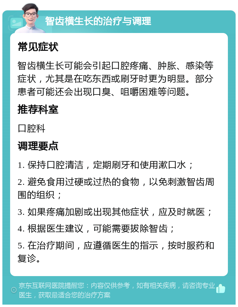 智齿横生长的治疗与调理 常见症状 智齿横生长可能会引起口腔疼痛、肿胀、感染等症状，尤其是在吃东西或刷牙时更为明显。部分患者可能还会出现口臭、咀嚼困难等问题。 推荐科室 口腔科 调理要点 1. 保持口腔清洁，定期刷牙和使用漱口水； 2. 避免食用过硬或过热的食物，以免刺激智齿周围的组织； 3. 如果疼痛加剧或出现其他症状，应及时就医； 4. 根据医生建议，可能需要拔除智齿； 5. 在治疗期间，应遵循医生的指示，按时服药和复诊。