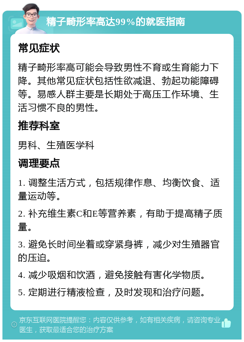 精子畸形率高达99%的就医指南 常见症状 精子畸形率高可能会导致男性不育或生育能力下降。其他常见症状包括性欲减退、勃起功能障碍等。易感人群主要是长期处于高压工作环境、生活习惯不良的男性。 推荐科室 男科、生殖医学科 调理要点 1. 调整生活方式，包括规律作息、均衡饮食、适量运动等。 2. 补充维生素C和E等营养素，有助于提高精子质量。 3. 避免长时间坐着或穿紧身裤，减少对生殖器官的压迫。 4. 减少吸烟和饮酒，避免接触有害化学物质。 5. 定期进行精液检查，及时发现和治疗问题。