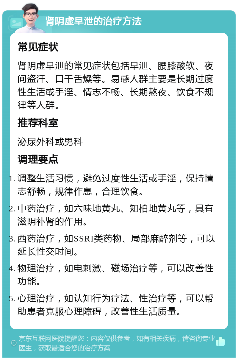 肾阴虚早泄的治疗方法 常见症状 肾阴虚早泄的常见症状包括早泄、腰膝酸软、夜间盗汗、口干舌燥等。易感人群主要是长期过度性生活或手淫、情志不畅、长期熬夜、饮食不规律等人群。 推荐科室 泌尿外科或男科 调理要点 调整生活习惯，避免过度性生活或手淫，保持情志舒畅，规律作息，合理饮食。 中药治疗，如六味地黄丸、知柏地黄丸等，具有滋阴补肾的作用。 西药治疗，如SSRI类药物、局部麻醉剂等，可以延长性交时间。 物理治疗，如电刺激、磁场治疗等，可以改善性功能。 心理治疗，如认知行为疗法、性治疗等，可以帮助患者克服心理障碍，改善性生活质量。