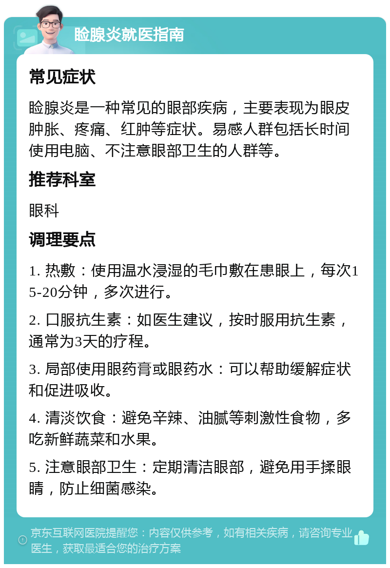 睑腺炎就医指南 常见症状 睑腺炎是一种常见的眼部疾病，主要表现为眼皮肿胀、疼痛、红肿等症状。易感人群包括长时间使用电脑、不注意眼部卫生的人群等。 推荐科室 眼科 调理要点 1. 热敷：使用温水浸湿的毛巾敷在患眼上，每次15-20分钟，多次进行。 2. 口服抗生素：如医生建议，按时服用抗生素，通常为3天的疗程。 3. 局部使用眼药膏或眼药水：可以帮助缓解症状和促进吸收。 4. 清淡饮食：避免辛辣、油腻等刺激性食物，多吃新鲜蔬菜和水果。 5. 注意眼部卫生：定期清洁眼部，避免用手揉眼睛，防止细菌感染。