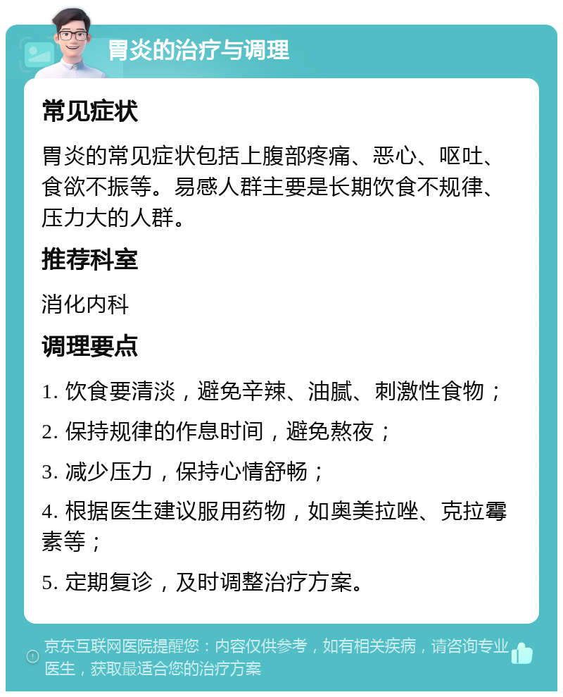 胃炎的治疗与调理 常见症状 胃炎的常见症状包括上腹部疼痛、恶心、呕吐、食欲不振等。易感人群主要是长期饮食不规律、压力大的人群。 推荐科室 消化内科 调理要点 1. 饮食要清淡，避免辛辣、油腻、刺激性食物； 2. 保持规律的作息时间，避免熬夜； 3. 减少压力，保持心情舒畅； 4. 根据医生建议服用药物，如奥美拉唑、克拉霉素等； 5. 定期复诊，及时调整治疗方案。