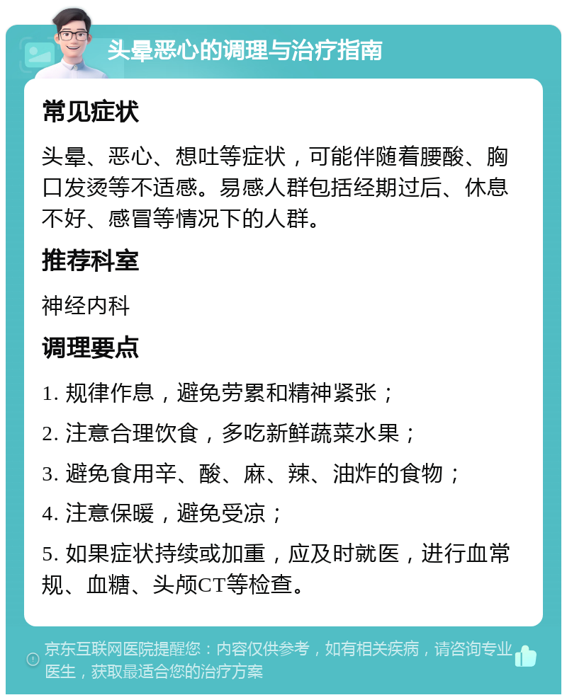 头晕恶心的调理与治疗指南 常见症状 头晕、恶心、想吐等症状，可能伴随着腰酸、胸口发烫等不适感。易感人群包括经期过后、休息不好、感冒等情况下的人群。 推荐科室 神经内科 调理要点 1. 规律作息，避免劳累和精神紧张； 2. 注意合理饮食，多吃新鲜蔬菜水果； 3. 避免食用辛、酸、麻、辣、油炸的食物； 4. 注意保暖，避免受凉； 5. 如果症状持续或加重，应及时就医，进行血常规、血糖、头颅CT等检查。