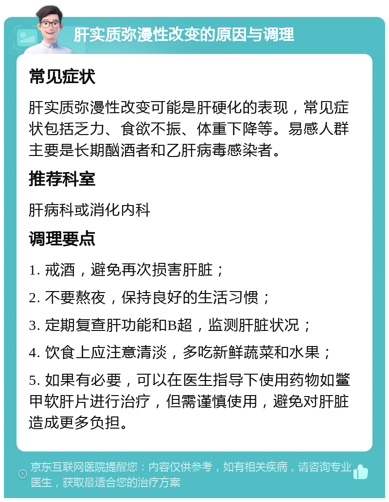 肝实质弥漫性改变的原因与调理 常见症状 肝实质弥漫性改变可能是肝硬化的表现，常见症状包括乏力、食欲不振、体重下降等。易感人群主要是长期酗酒者和乙肝病毒感染者。 推荐科室 肝病科或消化内科 调理要点 1. 戒酒，避免再次损害肝脏； 2. 不要熬夜，保持良好的生活习惯； 3. 定期复查肝功能和B超，监测肝脏状况； 4. 饮食上应注意清淡，多吃新鲜蔬菜和水果； 5. 如果有必要，可以在医生指导下使用药物如鳖甲软肝片进行治疗，但需谨慎使用，避免对肝脏造成更多负担。