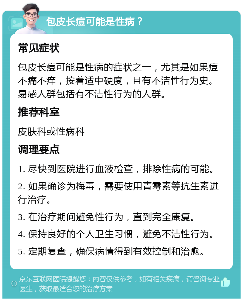 包皮长痘可能是性病？ 常见症状 包皮长痘可能是性病的症状之一，尤其是如果痘不痛不痒，按着适中硬度，且有不洁性行为史。易感人群包括有不洁性行为的人群。 推荐科室 皮肤科或性病科 调理要点 1. 尽快到医院进行血液检查，排除性病的可能。 2. 如果确诊为梅毒，需要使用青霉素等抗生素进行治疗。 3. 在治疗期间避免性行为，直到完全康复。 4. 保持良好的个人卫生习惯，避免不洁性行为。 5. 定期复查，确保病情得到有效控制和治愈。