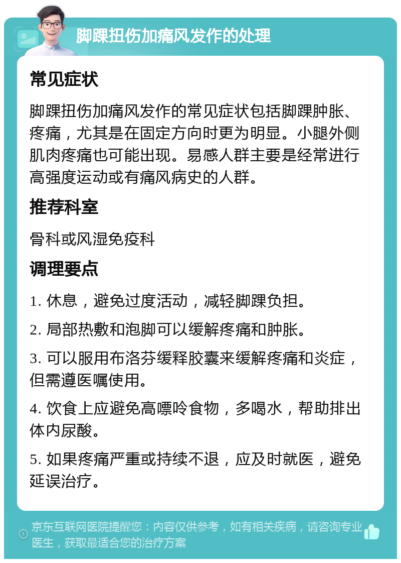 脚踝扭伤加痛风发作的处理 常见症状 脚踝扭伤加痛风发作的常见症状包括脚踝肿胀、疼痛，尤其是在固定方向时更为明显。小腿外侧肌肉疼痛也可能出现。易感人群主要是经常进行高强度运动或有痛风病史的人群。 推荐科室 骨科或风湿免疫科 调理要点 1. 休息，避免过度活动，减轻脚踝负担。 2. 局部热敷和泡脚可以缓解疼痛和肿胀。 3. 可以服用布洛芬缓释胶囊来缓解疼痛和炎症，但需遵医嘱使用。 4. 饮食上应避免高嘌呤食物，多喝水，帮助排出体内尿酸。 5. 如果疼痛严重或持续不退，应及时就医，避免延误治疗。