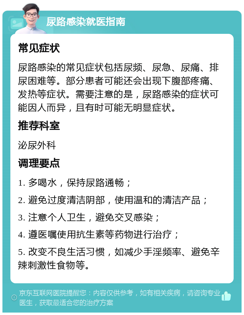 尿路感染就医指南 常见症状 尿路感染的常见症状包括尿频、尿急、尿痛、排尿困难等。部分患者可能还会出现下腹部疼痛、发热等症状。需要注意的是，尿路感染的症状可能因人而异，且有时可能无明显症状。 推荐科室 泌尿外科 调理要点 1. 多喝水，保持尿路通畅； 2. 避免过度清洁阴部，使用温和的清洁产品； 3. 注意个人卫生，避免交叉感染； 4. 遵医嘱使用抗生素等药物进行治疗； 5. 改变不良生活习惯，如减少手淫频率、避免辛辣刺激性食物等。