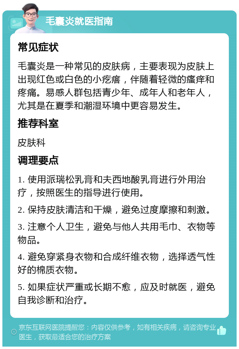 毛囊炎就医指南 常见症状 毛囊炎是一种常见的皮肤病，主要表现为皮肤上出现红色或白色的小疙瘩，伴随着轻微的瘙痒和疼痛。易感人群包括青少年、成年人和老年人，尤其是在夏季和潮湿环境中更容易发生。 推荐科室 皮肤科 调理要点 1. 使用派瑞松乳膏和夫西地酸乳膏进行外用治疗，按照医生的指导进行使用。 2. 保持皮肤清洁和干燥，避免过度摩擦和刺激。 3. 注意个人卫生，避免与他人共用毛巾、衣物等物品。 4. 避免穿紧身衣物和合成纤维衣物，选择透气性好的棉质衣物。 5. 如果症状严重或长期不愈，应及时就医，避免自我诊断和治疗。