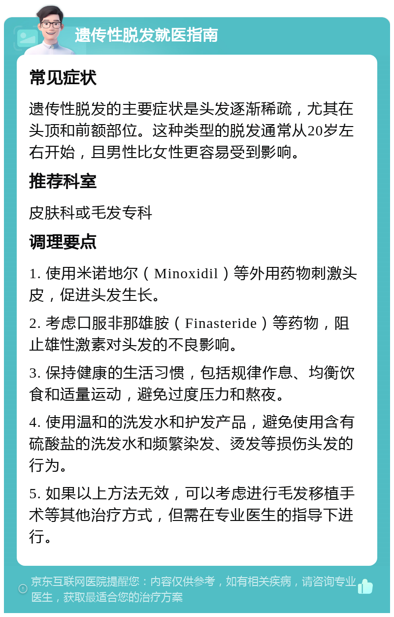 遗传性脱发就医指南 常见症状 遗传性脱发的主要症状是头发逐渐稀疏，尤其在头顶和前额部位。这种类型的脱发通常从20岁左右开始，且男性比女性更容易受到影响。 推荐科室 皮肤科或毛发专科 调理要点 1. 使用米诺地尔（Minoxidil）等外用药物刺激头皮，促进头发生长。 2. 考虑口服非那雄胺（Finasteride）等药物，阻止雄性激素对头发的不良影响。 3. 保持健康的生活习惯，包括规律作息、均衡饮食和适量运动，避免过度压力和熬夜。 4. 使用温和的洗发水和护发产品，避免使用含有硫酸盐的洗发水和频繁染发、烫发等损伤头发的行为。 5. 如果以上方法无效，可以考虑进行毛发移植手术等其他治疗方式，但需在专业医生的指导下进行。