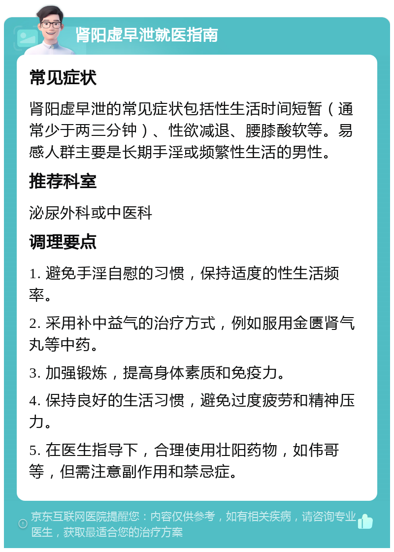 肾阳虚早泄就医指南 常见症状 肾阳虚早泄的常见症状包括性生活时间短暂（通常少于两三分钟）、性欲减退、腰膝酸软等。易感人群主要是长期手淫或频繁性生活的男性。 推荐科室 泌尿外科或中医科 调理要点 1. 避免手淫自慰的习惯，保持适度的性生活频率。 2. 采用补中益气的治疗方式，例如服用金匮肾气丸等中药。 3. 加强锻炼，提高身体素质和免疫力。 4. 保持良好的生活习惯，避免过度疲劳和精神压力。 5. 在医生指导下，合理使用壮阳药物，如伟哥等，但需注意副作用和禁忌症。