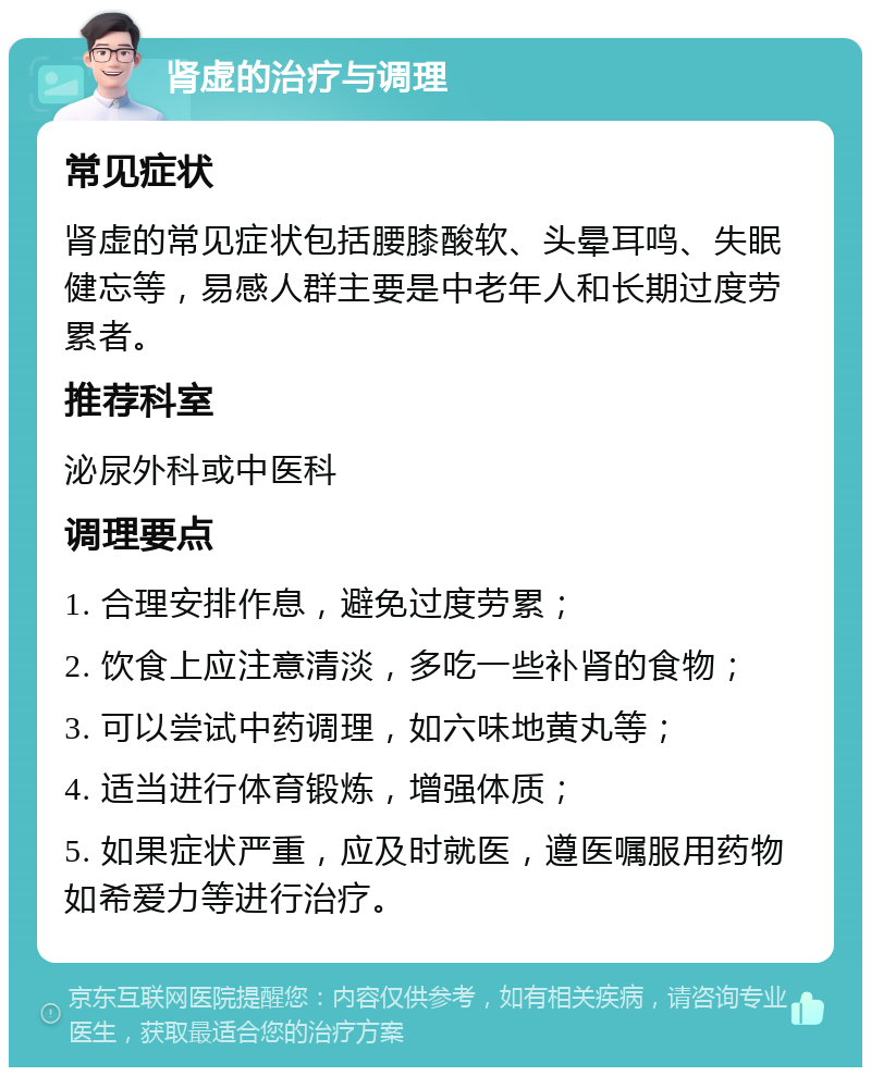 肾虚的治疗与调理 常见症状 肾虚的常见症状包括腰膝酸软、头晕耳鸣、失眠健忘等，易感人群主要是中老年人和长期过度劳累者。 推荐科室 泌尿外科或中医科 调理要点 1. 合理安排作息，避免过度劳累； 2. 饮食上应注意清淡，多吃一些补肾的食物； 3. 可以尝试中药调理，如六味地黄丸等； 4. 适当进行体育锻炼，增强体质； 5. 如果症状严重，应及时就医，遵医嘱服用药物如希爱力等进行治疗。