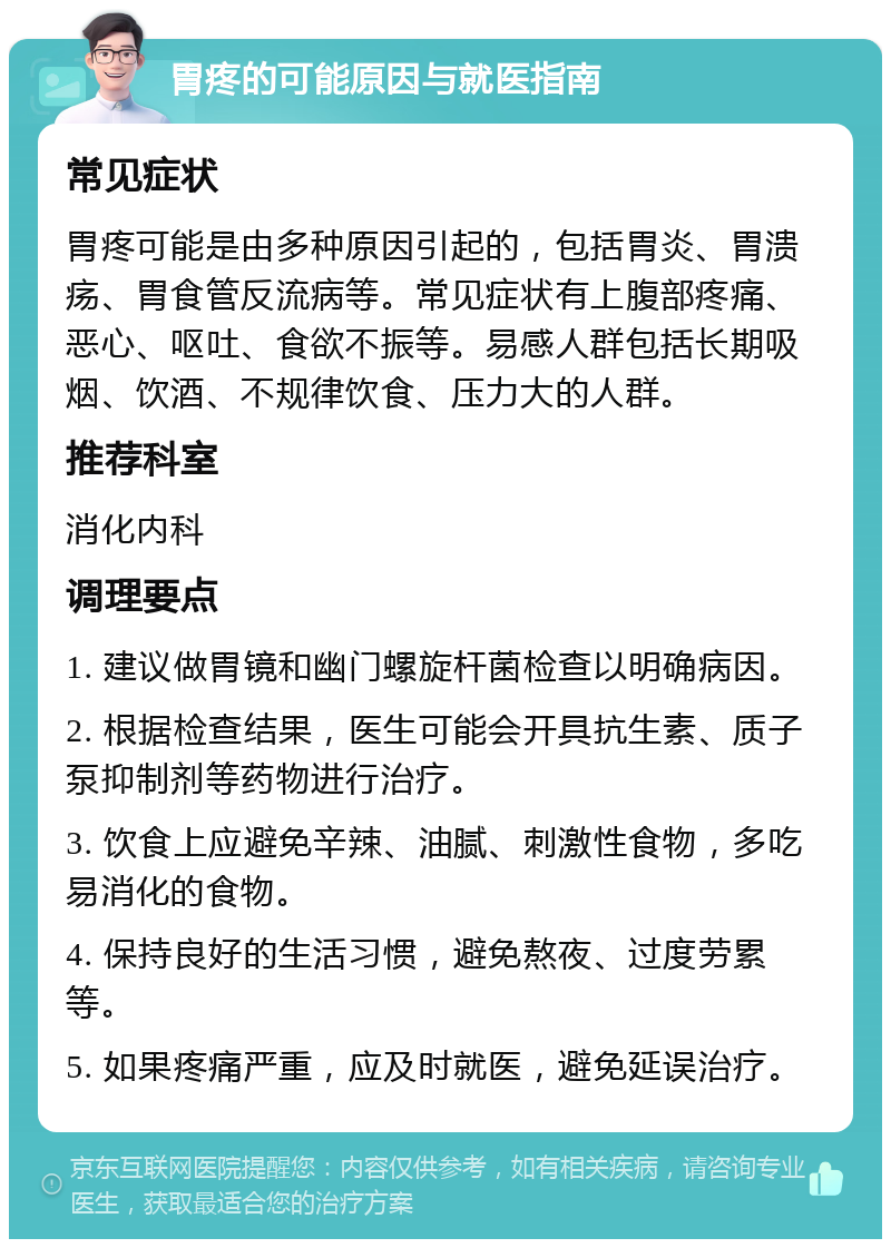 胃疼的可能原因与就医指南 常见症状 胃疼可能是由多种原因引起的，包括胃炎、胃溃疡、胃食管反流病等。常见症状有上腹部疼痛、恶心、呕吐、食欲不振等。易感人群包括长期吸烟、饮酒、不规律饮食、压力大的人群。 推荐科室 消化内科 调理要点 1. 建议做胃镜和幽门螺旋杆菌检查以明确病因。 2. 根据检查结果，医生可能会开具抗生素、质子泵抑制剂等药物进行治疗。 3. 饮食上应避免辛辣、油腻、刺激性食物，多吃易消化的食物。 4. 保持良好的生活习惯，避免熬夜、过度劳累等。 5. 如果疼痛严重，应及时就医，避免延误治疗。