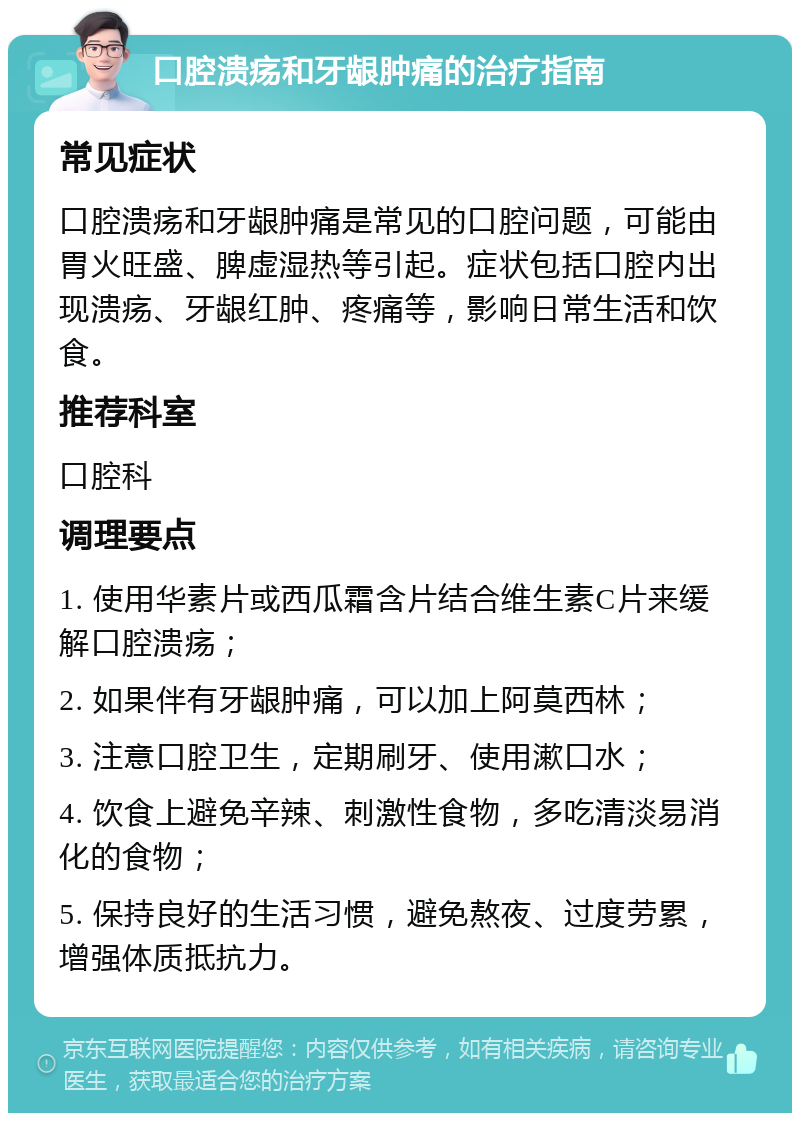 口腔溃疡和牙龈肿痛的治疗指南 常见症状 口腔溃疡和牙龈肿痛是常见的口腔问题，可能由胃火旺盛、脾虚湿热等引起。症状包括口腔内出现溃疡、牙龈红肿、疼痛等，影响日常生活和饮食。 推荐科室 口腔科 调理要点 1. 使用华素片或西瓜霜含片结合维生素C片来缓解口腔溃疡； 2. 如果伴有牙龈肿痛，可以加上阿莫西林； 3. 注意口腔卫生，定期刷牙、使用漱口水； 4. 饮食上避免辛辣、刺激性食物，多吃清淡易消化的食物； 5. 保持良好的生活习惯，避免熬夜、过度劳累，增强体质抵抗力。