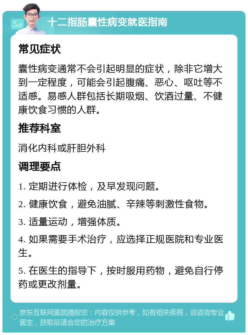 十二指肠囊性病变就医指南 常见症状 囊性病变通常不会引起明显的症状，除非它增大到一定程度，可能会引起腹痛、恶心、呕吐等不适感。易感人群包括长期吸烟、饮酒过量、不健康饮食习惯的人群。 推荐科室 消化内科或肝胆外科 调理要点 1. 定期进行体检，及早发现问题。 2. 健康饮食，避免油腻、辛辣等刺激性食物。 3. 适量运动，增强体质。 4. 如果需要手术治疗，应选择正规医院和专业医生。 5. 在医生的指导下，按时服用药物，避免自行停药或更改剂量。