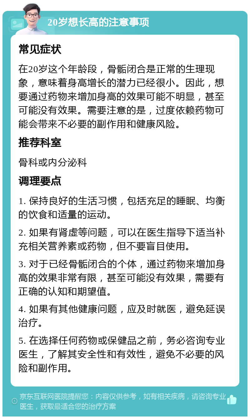 20岁想长高的注意事项 常见症状 在20岁这个年龄段，骨骺闭合是正常的生理现象，意味着身高增长的潜力已经很小。因此，想要通过药物来增加身高的效果可能不明显，甚至可能没有效果。需要注意的是，过度依赖药物可能会带来不必要的副作用和健康风险。 推荐科室 骨科或内分泌科 调理要点 1. 保持良好的生活习惯，包括充足的睡眠、均衡的饮食和适量的运动。 2. 如果有肾虚等问题，可以在医生指导下适当补充相关营养素或药物，但不要盲目使用。 3. 对于已经骨骺闭合的个体，通过药物来增加身高的效果非常有限，甚至可能没有效果，需要有正确的认知和期望值。 4. 如果有其他健康问题，应及时就医，避免延误治疗。 5. 在选择任何药物或保健品之前，务必咨询专业医生，了解其安全性和有效性，避免不必要的风险和副作用。