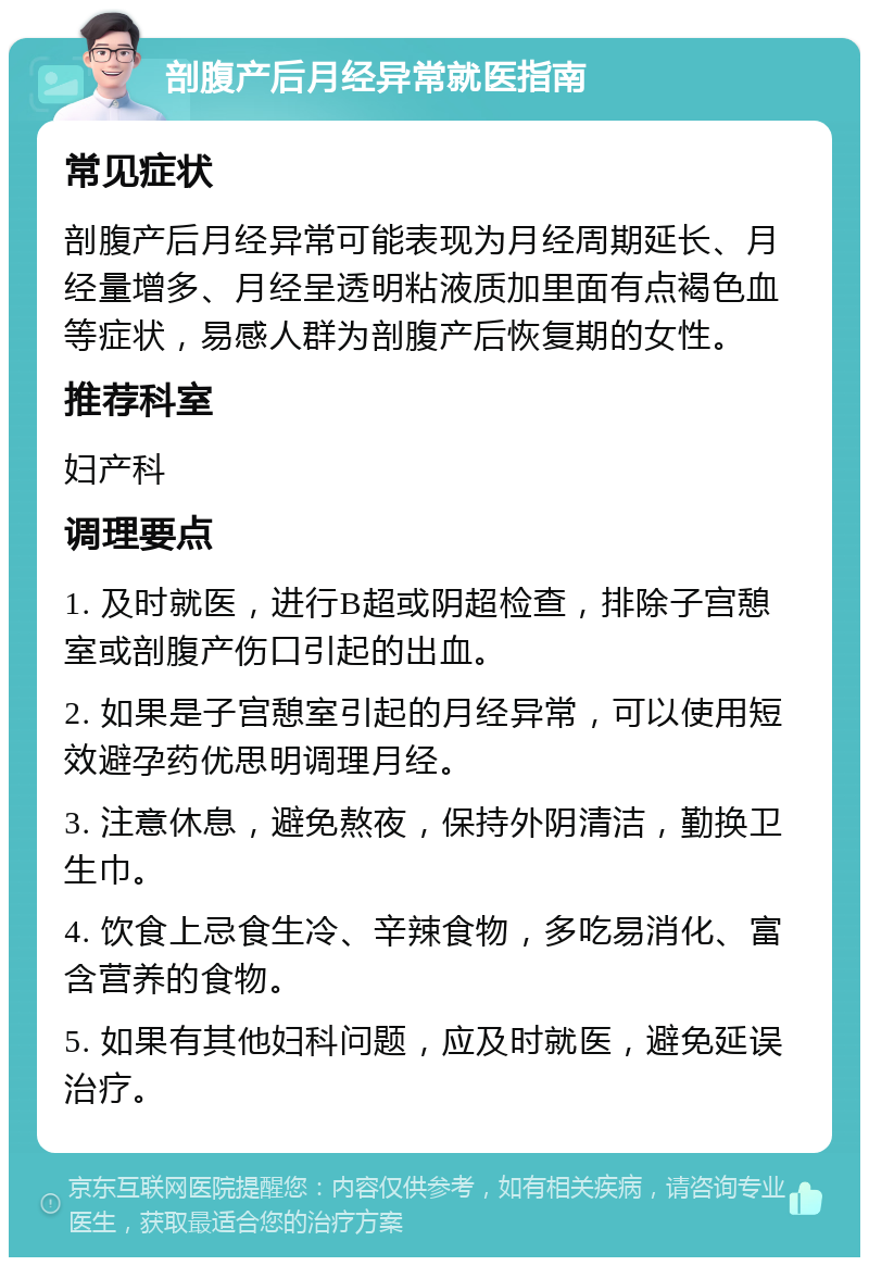 剖腹产后月经异常就医指南 常见症状 剖腹产后月经异常可能表现为月经周期延长、月经量增多、月经呈透明粘液质加里面有点褐色血等症状，易感人群为剖腹产后恢复期的女性。 推荐科室 妇产科 调理要点 1. 及时就医，进行B超或阴超检查，排除子宫憩室或剖腹产伤口引起的出血。 2. 如果是子宫憩室引起的月经异常，可以使用短效避孕药优思明调理月经。 3. 注意休息，避免熬夜，保持外阴清洁，勤换卫生巾。 4. 饮食上忌食生冷、辛辣食物，多吃易消化、富含营养的食物。 5. 如果有其他妇科问题，应及时就医，避免延误治疗。