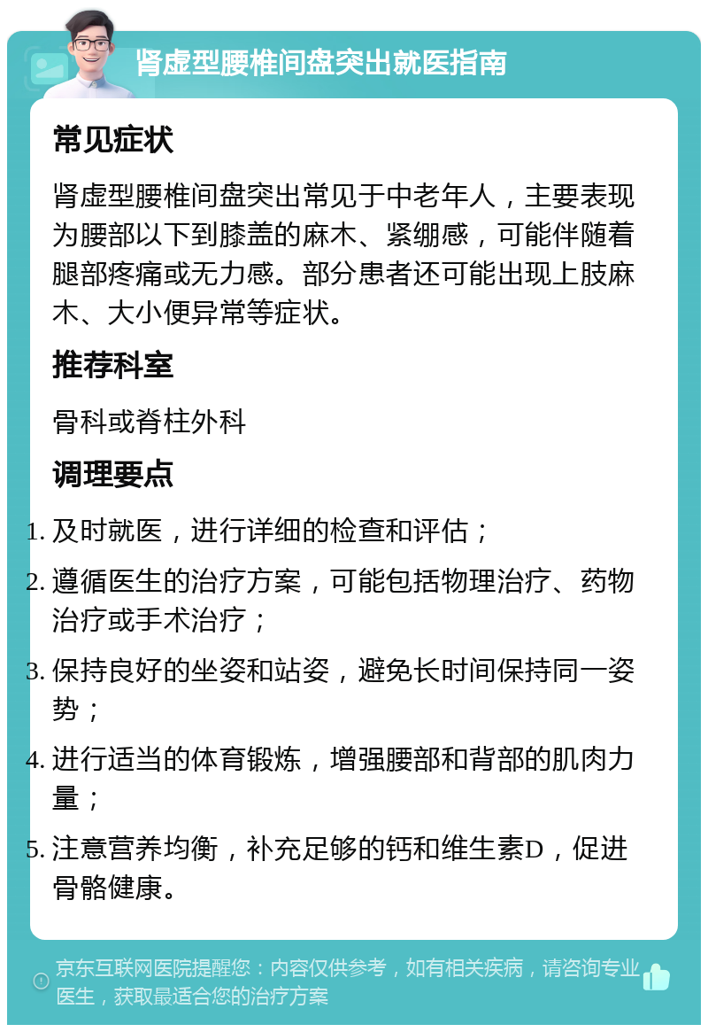 肾虚型腰椎间盘突出就医指南 常见症状 肾虚型腰椎间盘突出常见于中老年人，主要表现为腰部以下到膝盖的麻木、紧绷感，可能伴随着腿部疼痛或无力感。部分患者还可能出现上肢麻木、大小便异常等症状。 推荐科室 骨科或脊柱外科 调理要点 及时就医，进行详细的检查和评估； 遵循医生的治疗方案，可能包括物理治疗、药物治疗或手术治疗； 保持良好的坐姿和站姿，避免长时间保持同一姿势； 进行适当的体育锻炼，增强腰部和背部的肌肉力量； 注意营养均衡，补充足够的钙和维生素D，促进骨骼健康。