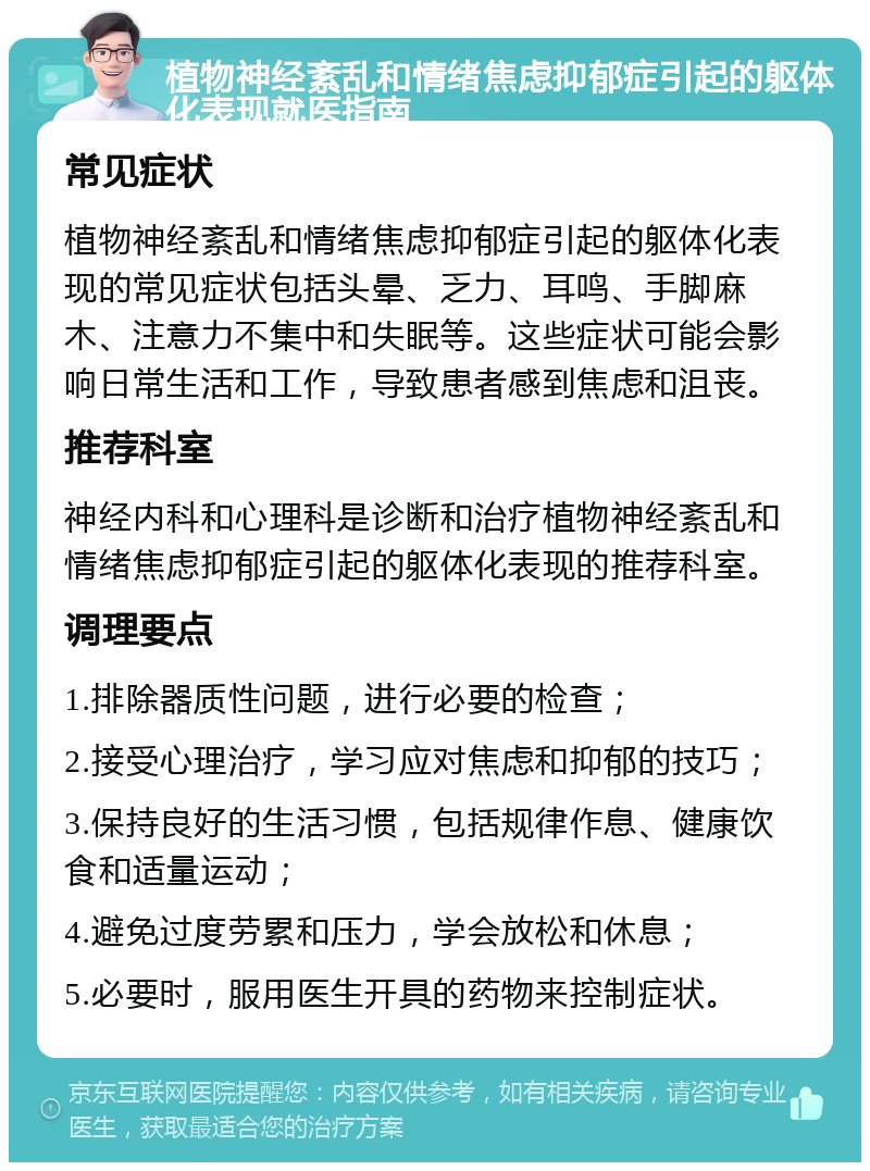 植物神经紊乱和情绪焦虑抑郁症引起的躯体化表现就医指南 常见症状 植物神经紊乱和情绪焦虑抑郁症引起的躯体化表现的常见症状包括头晕、乏力、耳鸣、手脚麻木、注意力不集中和失眠等。这些症状可能会影响日常生活和工作，导致患者感到焦虑和沮丧。 推荐科室 神经内科和心理科是诊断和治疗植物神经紊乱和情绪焦虑抑郁症引起的躯体化表现的推荐科室。 调理要点 1.排除器质性问题，进行必要的检查； 2.接受心理治疗，学习应对焦虑和抑郁的技巧； 3.保持良好的生活习惯，包括规律作息、健康饮食和适量运动； 4.避免过度劳累和压力，学会放松和休息； 5.必要时，服用医生开具的药物来控制症状。