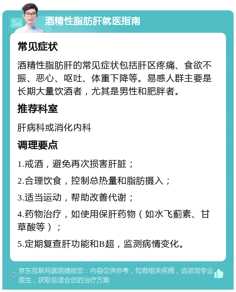 酒精性脂肪肝就医指南 常见症状 酒精性脂肪肝的常见症状包括肝区疼痛、食欲不振、恶心、呕吐、体重下降等。易感人群主要是长期大量饮酒者，尤其是男性和肥胖者。 推荐科室 肝病科或消化内科 调理要点 1.戒酒，避免再次损害肝脏； 2.合理饮食，控制总热量和脂肪摄入； 3.适当运动，帮助改善代谢； 4.药物治疗，如使用保肝药物（如水飞蓟素、甘草酸等）； 5.定期复查肝功能和B超，监测病情变化。