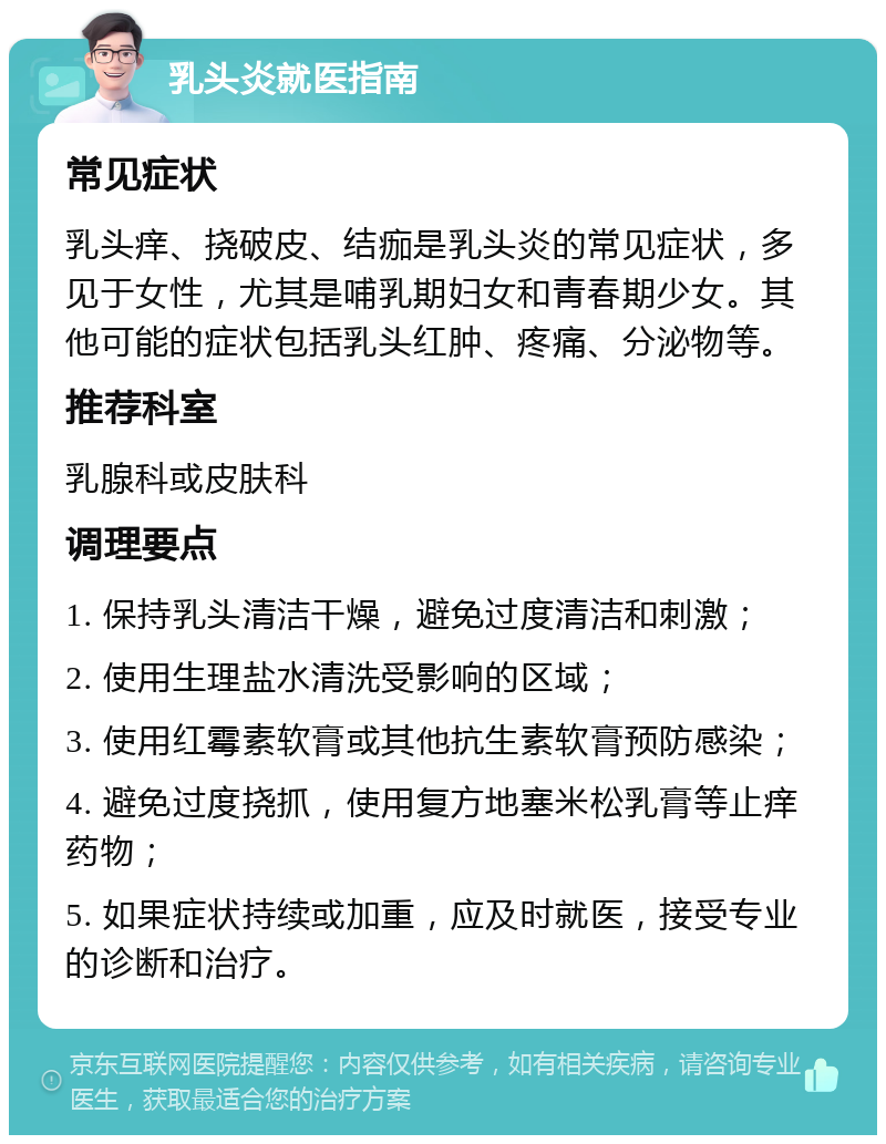 乳头炎就医指南 常见症状 乳头痒、挠破皮、结痂是乳头炎的常见症状，多见于女性，尤其是哺乳期妇女和青春期少女。其他可能的症状包括乳头红肿、疼痛、分泌物等。 推荐科室 乳腺科或皮肤科 调理要点 1. 保持乳头清洁干燥，避免过度清洁和刺激； 2. 使用生理盐水清洗受影响的区域； 3. 使用红霉素软膏或其他抗生素软膏预防感染； 4. 避免过度挠抓，使用复方地塞米松乳膏等止痒药物； 5. 如果症状持续或加重，应及时就医，接受专业的诊断和治疗。