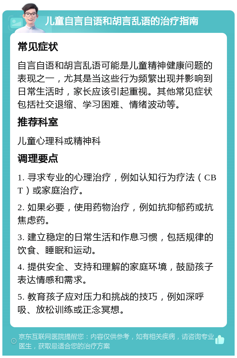 儿童自言自语和胡言乱语的治疗指南 常见症状 自言自语和胡言乱语可能是儿童精神健康问题的表现之一，尤其是当这些行为频繁出现并影响到日常生活时，家长应该引起重视。其他常见症状包括社交退缩、学习困难、情绪波动等。 推荐科室 儿童心理科或精神科 调理要点 1. 寻求专业的心理治疗，例如认知行为疗法（CBT）或家庭治疗。 2. 如果必要，使用药物治疗，例如抗抑郁药或抗焦虑药。 3. 建立稳定的日常生活和作息习惯，包括规律的饮食、睡眠和运动。 4. 提供安全、支持和理解的家庭环境，鼓励孩子表达情感和需求。 5. 教育孩子应对压力和挑战的技巧，例如深呼吸、放松训练或正念冥想。