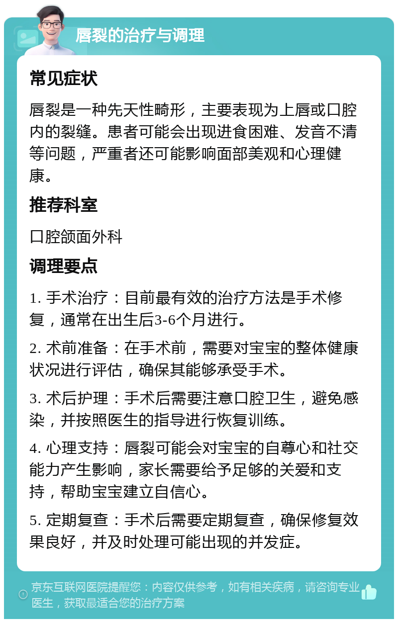 唇裂的治疗与调理 常见症状 唇裂是一种先天性畸形，主要表现为上唇或口腔内的裂缝。患者可能会出现进食困难、发音不清等问题，严重者还可能影响面部美观和心理健康。 推荐科室 口腔颌面外科 调理要点 1. 手术治疗：目前最有效的治疗方法是手术修复，通常在出生后3-6个月进行。 2. 术前准备：在手术前，需要对宝宝的整体健康状况进行评估，确保其能够承受手术。 3. 术后护理：手术后需要注意口腔卫生，避免感染，并按照医生的指导进行恢复训练。 4. 心理支持：唇裂可能会对宝宝的自尊心和社交能力产生影响，家长需要给予足够的关爱和支持，帮助宝宝建立自信心。 5. 定期复查：手术后需要定期复查，确保修复效果良好，并及时处理可能出现的并发症。