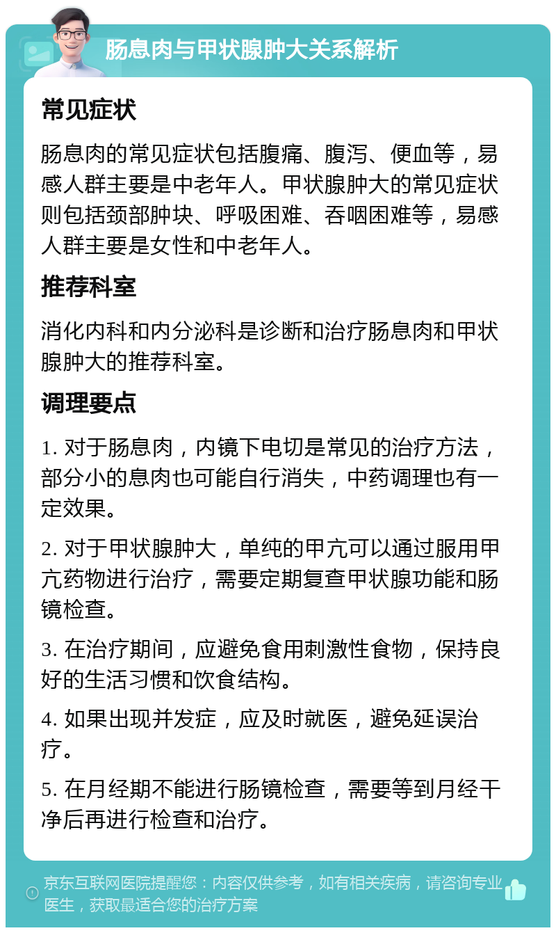 肠息肉与甲状腺肿大关系解析 常见症状 肠息肉的常见症状包括腹痛、腹泻、便血等，易感人群主要是中老年人。甲状腺肿大的常见症状则包括颈部肿块、呼吸困难、吞咽困难等，易感人群主要是女性和中老年人。 推荐科室 消化内科和内分泌科是诊断和治疗肠息肉和甲状腺肿大的推荐科室。 调理要点 1. 对于肠息肉，内镜下电切是常见的治疗方法，部分小的息肉也可能自行消失，中药调理也有一定效果。 2. 对于甲状腺肿大，单纯的甲亢可以通过服用甲亢药物进行治疗，需要定期复查甲状腺功能和肠镜检查。 3. 在治疗期间，应避免食用刺激性食物，保持良好的生活习惯和饮食结构。 4. 如果出现并发症，应及时就医，避免延误治疗。 5. 在月经期不能进行肠镜检查，需要等到月经干净后再进行检查和治疗。