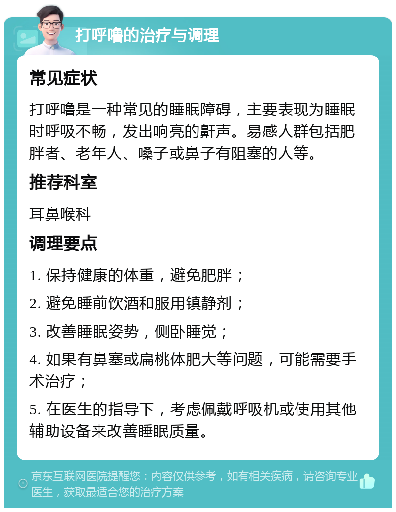 打呼噜的治疗与调理 常见症状 打呼噜是一种常见的睡眠障碍，主要表现为睡眠时呼吸不畅，发出响亮的鼾声。易感人群包括肥胖者、老年人、嗓子或鼻子有阻塞的人等。 推荐科室 耳鼻喉科 调理要点 1. 保持健康的体重，避免肥胖； 2. 避免睡前饮酒和服用镇静剂； 3. 改善睡眠姿势，侧卧睡觉； 4. 如果有鼻塞或扁桃体肥大等问题，可能需要手术治疗； 5. 在医生的指导下，考虑佩戴呼吸机或使用其他辅助设备来改善睡眠质量。